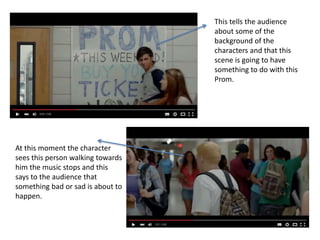 This tells the audience
about some of the
background of the
characters and that this
scene is going to have
something to do with this
Prom.
At this moment the character
sees this person walking towards
him the music stops and this
says to the audience that
something bad or sad is about to
happen.
 
