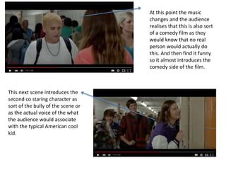 At this point the music
changes and the audience
realises that this is also sort
of a comedy film as they
would know that no real
person would actually do
this. And then find it funny
so it almost introduces the
comedy side of the film.
This next scene introduces the
second co staring character as
sort of the bully of the scene or
as the actual voice of the what
the audience would associate
with the typical American cool
kid.
 