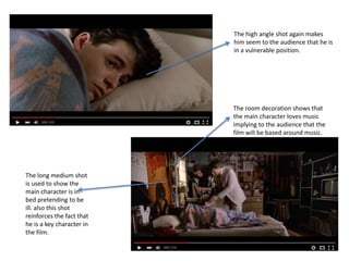 The long medium shot
is used to show the
main character is in
bed pretending to be
ill. also this shot
reinforces the fact that
he is a key character in
the film.
The room decoration shows that
the main character loves music
implying to the audience that the
film will be based around music.
The high angle shot again makes
him seem to the audience that he is
in a vulnerable position.
 