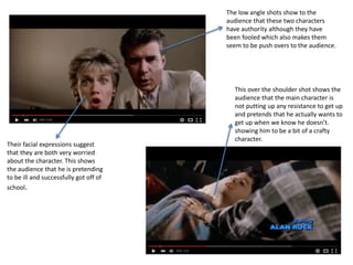 The low angle shots show to the
audience that these two characters
have authority although they have
been fooled which also makes them
seem to be push overs to the audience.
Their facial expressions suggest
that they are both very worried
about the character. This shows
the audience that he is pretending
to be ill and successfully got off of
school.
This over the shoulder shot shows the
audience that the main character is
not putting up any resistance to get up
and pretends that he actually wants to
get up when we know he doesn’t.
showing him to be a bit of a crafty
character.
 