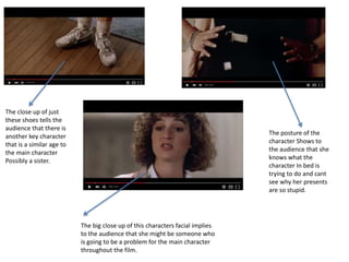 The close up of just
these shoes tells the
audience that there is
another key character
that is a similar age to
the main character
Possibly a sister.
The posture of the
character Shows to
the audience that she
knows what the
character In bed is
trying to do and cant
see why her presents
are so stupid.
The big close up of this characters facial implies
to the audience that she might be someone who
is going to be a problem for the main character
throughout the film.
 