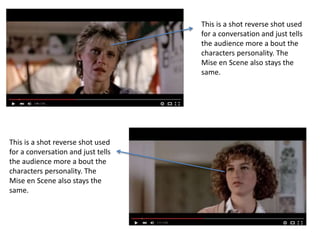 This is a shot reverse shot used
for a conversation and just tells
the audience more a bout the
characters personality. The
Mise en Scene also stays the
same.
This is a shot reverse shot used
for a conversation and just tells
the audience more a bout the
characters personality. The
Mise en Scene also stays the
same.
 
