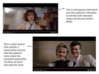 This is a shot reverse
shot used for a
conversation and just
tells the audience
more a bout the
characters personality.
The Mise en Scene
also stays the same.
This is a first person shot which
puts the audience in the place
on the the main character
using a dis-focused camera
affect.
 