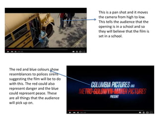 This is a pan shot and it moves
the camera from high to low.
This tells the audience that the
opening is in a school and so
they will believe that the film is
set in a school.
The red and blue colours show
resemblances to polices sirens
suggesting the film will be to do
with this. The red could also
represent danger and the blue
could represent peace. These
are all things that the audience
will pick up on.
 