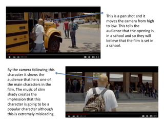 This is a pan shot and it
moves the camera from high
to low. This tells the
audience that the opening is
in a school and so they will
believe that the film is set in
a school.
By the camera following this
character it shows the
audience that he is one of
the main characters in the
film. The music of slim
shady creates the
impression that this
character is going to be a
popular character although
this is extremely misleading.
 