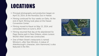 LOCATIONS
• Principal photography and production began on
April 10, 2014, at the Honolulu Zoo in Hawaii.
• Filming continued for four weeks on Oahu. At the
end of April, filming took place at the Hawaii
Convention Center.
• Filming moved to Kauai on May 15, 2014, and
concluded there on June 6, 2014.
• Filming resumed that day at the abandoned Six
Flags theme park in New Orleans, where Jurassic
World's Main Street was constructed.
• One of Main Street's restaurants is named
Winston's, after Stan Winston. A statue of
Attenborough's character, John Hammond, is also
featured in the film.
 