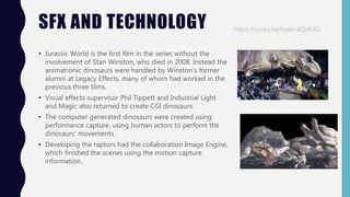 SFX AND TECHNOLOGY
• Jurassic World is the first film in the series without the
involvement of Stan Winston, who died in 2008. Instead the
animatronic dinosaurs were handled by Winston's former
alumni at Legacy Effects, many of whom had worked in the
previous three films.
• Visual effects supervisor Phil Tippett and Industrial Light
and Magic also returned to create CGI dinosaurs.
• The computer generated dinosaurs were created using
performance capture, using human actors to perform the
dinosaurs' movements.
• Developing the raptors had the collaboration Image Engine,
which finished the scenes using the motion capture
information.
https://youtu.be/ksab-8QrAXU
 