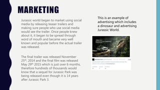 MARKETING
Jurassic world began to market using social
media by releasing teaser trailers and
making sure people who use social media
would see the trailer. Once people knew
about it, it began to be spread through
word of mouth and became very well
known and popular before the actual trailer
was released.
The final trailer was released November
25th, 2014 and the final film was released
May 29th 2015 which is just over 6 months,
therefore hundreds of thousands would
know that a sequel for Jurassic Park was
being released even though it is 14 years
after Jurassic Park 3.
This is an example of
advertising which includes
a dinosaur and advertising
Jurassic World.
 