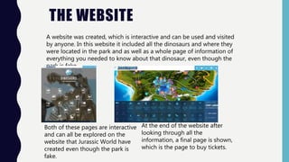 A website was created, which is interactive and can be used and visited
by anyone. In this website it included all the dinosaurs and where they
were located in the park and as well as a whole page of information of
everything you needed to know about that dinosaur, even though the
park is fake.
THE WEBSITE
Both of these pages are interactive
and can all be explored on the
website that Jurassic World have
created even though the park is
fake.
At the end of the website after
looking through all the
information, a final page is shown,
which is the page to buy tickets.
 