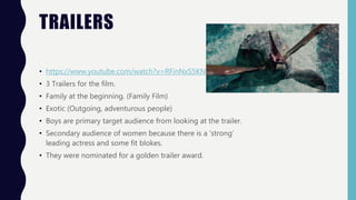 TRAILERS
• https://www.youtube.com/watch?v=RFinNxS5KN4
• 3 Trailers for the film.
• Family at the beginning. (Family Film)
• Exotic (Outgoing, adventurous people)
• Boys are primary target audience from looking at the trailer.
• Secondary audience of women because there is a ‘strong’
leading actress and some fit blokes.
• They were nominated for a golden trailer award.
 