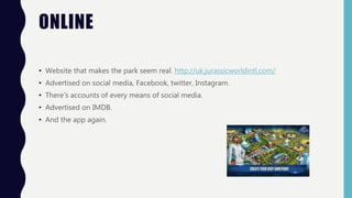 ONLINE
• Website that makes the park seem real. http://uk.jurassicworldintl.com/
• Advertised on social media, Facebook, twitter, Instagram.
• There's accounts of every means of social media.
• Advertised on IMDB.
• And the app again.
 
