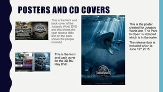 POSTERS AND CD COVERS
This is the front and
back cover of the
Jurassic World DVD
and this shows the
year release date
and on the back
shows the people
involved.
This is the front
and back cover
for the 3D Blu-
Ray DVD.
This is the poster
created for Jurassic
World and ‘The Park
Is Open’ is included
which is in the trailer.
The release date is
included which is
June 12th 2015.
 