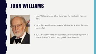 JOHN WILLIAMS
• John Williams wrote all of the music for the first 3 Jurassic
park.
• He is the best film composer of all time, or at least the most
successful.
• BUT… he didn’t write the score for Jurrassic World (Which is
probably why “it wasn’t very good” (Mrs Brookes).
 