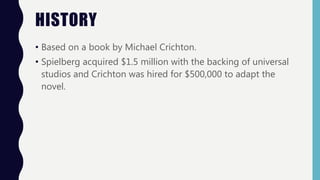 HISTORY
• Based on a book by Michael Crichton.
• Spielberg acquired $1.5 million with the backing of universal
studios and Crichton was hired for $500,000 to adapt the
novel.
 