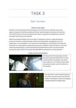 TASK 3
Stan- Eminem
Genre and style
Dear Stan is not entirely typical of the Hip Hop genre, first of all the music video tells a linear story,
atypical compared to most Hip-hop videos witch either represent ideals or just portray the main artist.
The first three verses are not even sung by Eminem, they are sung by Stan, very atypical as it lacks the
Star power most hip-hop music videos do.
While Eminem features heavily in the music video, it is hardly ever in person, usually showing up in
pictures on the wall or in videos Stan keeps. Unlike most Hip-hop videos, his appearances are very
unglamorous, him just sitting there. The reason for this lack of glamour is that the point of the video was
to show him as a normal person, and he should not be put on a pedestal. The lack of colour is not entirely
unlike many hip-hop songs, as a lot of hip hop does have bleak elements inside it, but the practically
monochrome colour scheme in this song Is still pretty different compared to most Hip-Hop videos.
Codes and Conventions
One things inferred through codes is the fact
Stan wears white clothing. While this is to stay
as close to Eminem as possible, it also shows
how unstable he is, as in western culture, white
can represent insanity, such as the white of an
insane asylum.
The colour blue is used to represent loyalty, so
when Dido’s character wears a blue shirt and
Hoddie, its showing she is loyal and courageous.
It especially shows her loyalty to Stan,
 