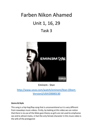 Farben Nikon Ahamed
Unit 1, 16, 29
Task 3
Eminem - Stan
http://www.vevo.com/watch/eminem/Stan-(Short-
Version)/USIV20000130
Genre & Style
This song is a hip-hop/Rap song that is unconventional as it is very different
from nowadays music videos. Firstly, by looking at this video we can notice
that there is no use of the Male gaze theory as girls are not used to emphasise
sex and to attract males, in fact the only female character in this music video is
the wife of the protagonist
 
