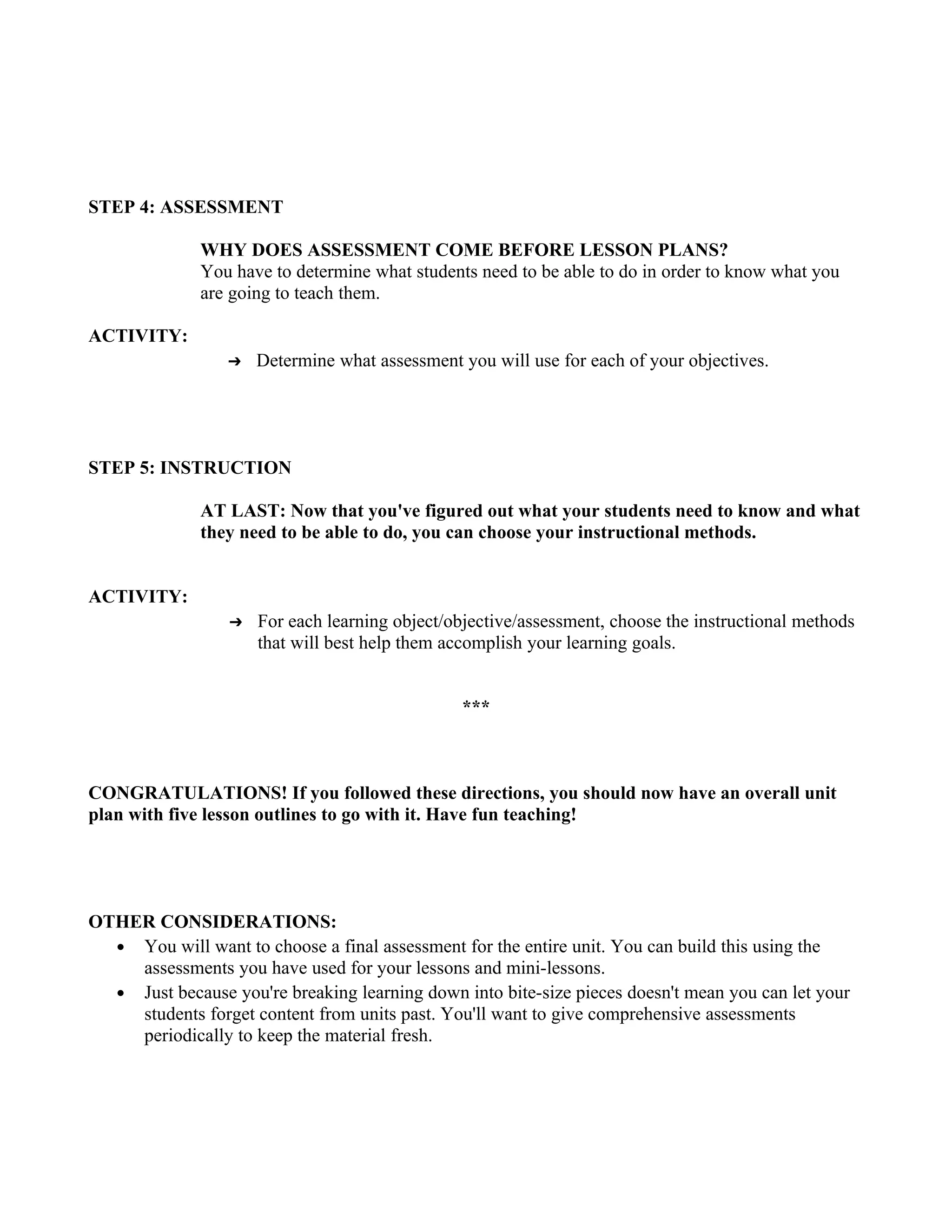 STEP 4: ASSESSMENT

              WHY DOES ASSESSMENT COME BEFORE LESSON PLANS?
              You have to determine what students need to be able to do in order to know what you
              are going to teach them.

ACTIVITY:
                  ➔   Determine what assessment you will use for each of your objectives.




STEP 5: INSTRUCTION

              AT LAST: Now that you've figured out what your students need to know and what
              they need to be able to do, you can choose your instructional methods.


ACTIVITY:
                  ➔   For each learning object/objective/assessment, choose the instructional methods
                      that will best help them accomplish your learning goals.


                                                 ***



CONGRATULATIONS! If you followed these directions, you should now have an overall unit
plan with five lesson outlines to go with it. Have fun teaching!




OTHER CONSIDERATIONS:
  ● You will want to choose a final assessment for the entire unit. You can build this using the
    assessments you have used for your lessons and mini-lessons.
  ● Just because you're breaking learning down into bite-size pieces doesn't mean you can let your
    students forget content from units past. You'll want to give comprehensive assessments
    periodically to keep the material fresh.
 