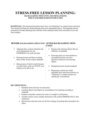 STRESS-FREE LESSON PLANNING:
                   BACKLOADING MINI-UNITS AND MINI-LESSONS
                      FOR STANDARDS-BASED INSTRUCTION



RATIONALE: All experienced teachers know how overwhelming it is to plan lessons and units.
This tutorial will help you break planning down into manageable pieces. The planning process
presented will make planning more efficient while making content more accessible to you and
your students.




BEFORE BACKLOADING MINI-UNITS AFTER BACKLOADING MINI-
                              UNITS
    ●   Applying three content standards and        ●   Having clear learning objects that are
        seven benchmarks for one                        offshoots of standards
        ENORMOUS six-week unit plan
                                                    ●   Knowing what you want students to
    ●   Planning lessons and then tweaking              accomplish because you have
        them so they fit the content standards          objectives based on your learning
                                                        objects
    ●   Being unsure of what to teach because
        you don't know what you WANT your           ●   Designing lessons around standards
        students to be able to do
                                                    ●   Organizing content into small,
                                                        digestible units and lessons (known as
                                                        “chunking”) so neither teacher nor
                                                        student get overwhelmed



KEY PRINCIPLES:
        1. Standards form the basis for instruction.
        2. Learning objects and objectives are guideposts for teaching according to
           standards.
        3. Students remember content best when it is taught in small pieces.
        4. Teachers need to assess student interactions with content IMMEDIATELY after
           instruction.
        5. Mini-lessons and mini-units are the best strategy for putting these principles into
           effect.
 