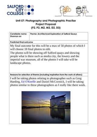Unit 57: Photography and Photographic Practise 
Project Proposal 
(P2, P3, M2, M3, D2, D3) 
Candidate name: 
Shannon orr 
Theme: Architectural Exploration of Salford Quays 
Predicted final outcome 
My final outcome for this will be a max of 50 photos of which I 
will choose 10 final photos to edit. 
The photos will be showing off Salford quays and showing 
people what is there such as media city, the lowery and the 
imperial war museum, all of the photos I will take will be 
landscape photos. 
Reasons for selection of theme (including inspiration from the work of others) 
I will be taking photos relating to photographer such as Greg 
Harding, Ed O'Keeffe and Daniel McCormick, I will be taking 
photos similar to these photographers as I really like there work. 
 