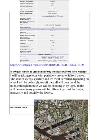 http://www.imaging-resource.com/PRODS/D3100/D3100DAT.HTM 
Techniques that will be used and how they will help convey the visual message 
I will be taking photos with positively promote Salford quays. 
The shutter speeds, aperture and ISO will be varied depending on 
what I will be taking photos off they all will be around the 
middle though because we will be shooting in ay light, all the 
will be seen in my photos will be different parts of the quays, 
media city and possibly the lowery. 
Location of shoot Salford Quays/ Media City 
 