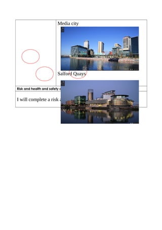 Media city 
Salford Quays 
Risk and health and safety considerations 
I will complete a risk assessment 
 