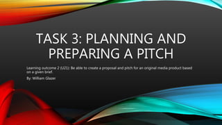 TASK 3: PLANNING AND
PREPARING A PITCH
Learning outcome 2 (U21): Be able to create a proposal and pitch for an original media product based
on a given brief.
By: William Glazer
 
