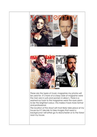 These are the types of music magazines my photos will 
be used for. It’s more of a classy style of magazine were 
the men are in suits and women in dress’s. There is a 
washed out look to the magazines were the eyes seem 
to be the brightest colour, this makes it look more formal 
and professional. 
The location of the shoot will most likely take place at my 
house but if I decide to take images that need a 
background I will either go to Manchester or to the forest 
near my house. 
 