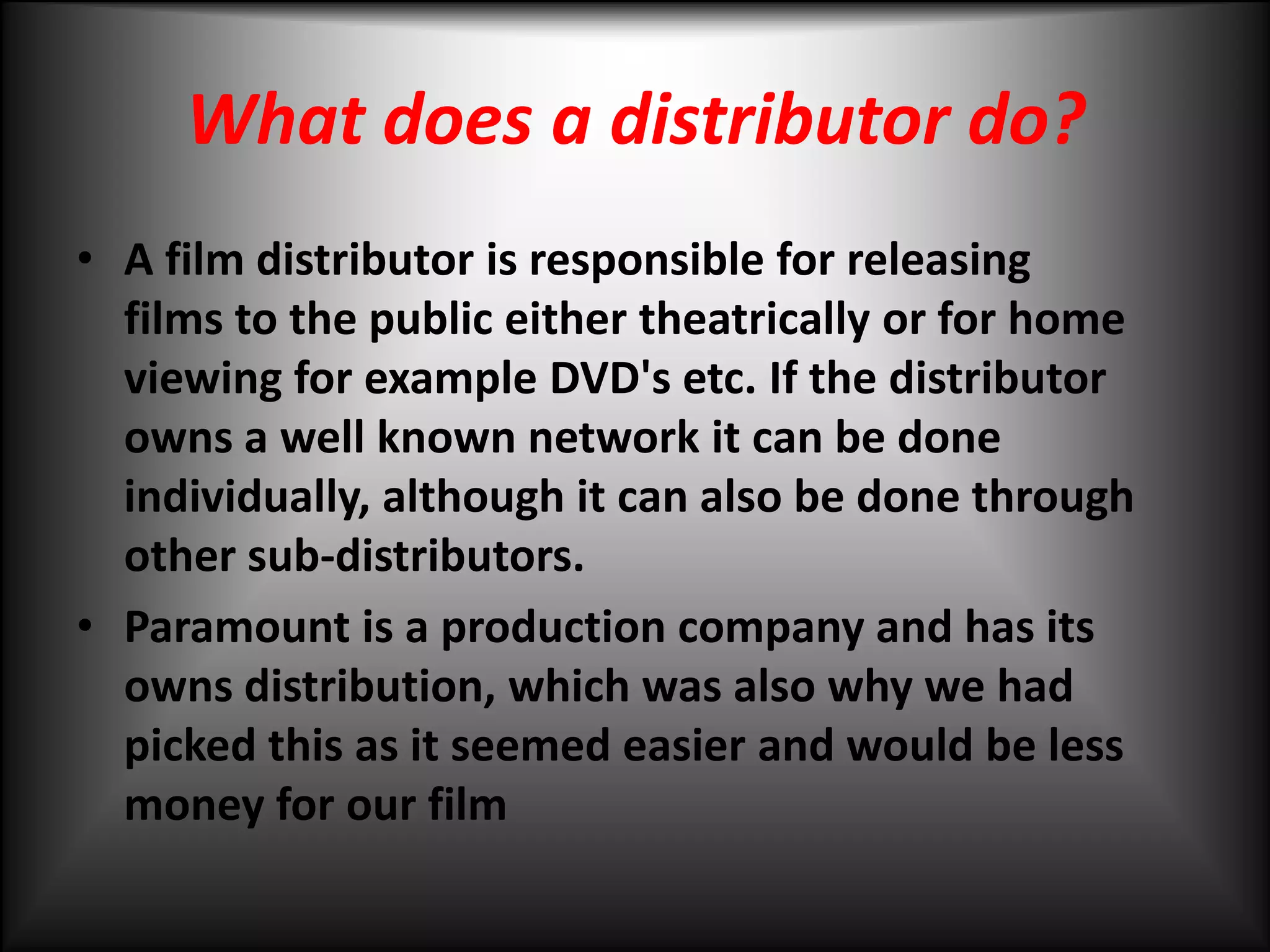 What does a distributor do?A film distributor is responsible for releasing films to the public either theatrically or for home viewing for example DVD's etc. If the distributor owns a well known network it can be done individually, although it can also be done through other sub-distributors. Paramount is a production company and has its owns distribution, which was also why we had picked this as it seemed easier and would be less money for our film