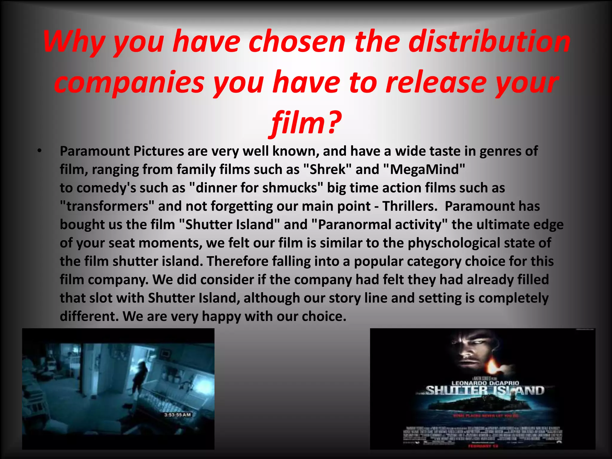 Why you have chosen the distribution companies you have to release your film?Paramount Pictures are very well known, and have a wide taste in genres of film, ranging from family films such as "Shrek" and "MegaMind" to comedy's such as "dinner for shmucks" big time action films such as "transformers" and not forgetting our main point - Thrillers.  Paramount has bought us the film "Shutter Island" and "Paranormal activity" the ultimate edge of your seat moments, we felt our film is similar to the physchological state of the film shutter island. Therefore falling into a popular category choice for this film company. We did consider if the company had felt they had already filled that slot with Shutter Island, although our story line and setting is completely different. We are very happy with our choice. 