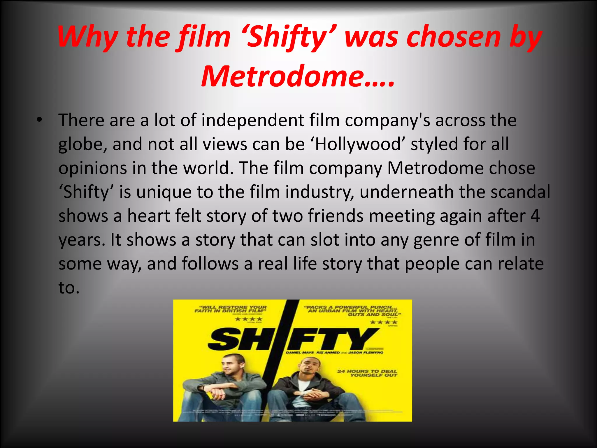 Why the film ‘Shifty’ was chosen by Metrodome….There are a lot of independent film company's across the globe, and not all views can be ‘Hollywood’ styled for all opinions in the world. The film company Metrodome chose ‘Shifty’ is unique to the film industry, underneath the scandal shows a heart felt story of two friends meeting again after 4 years. It shows a story that can slot into any genre of film in some way, and follows a real life story that people can relate to. 