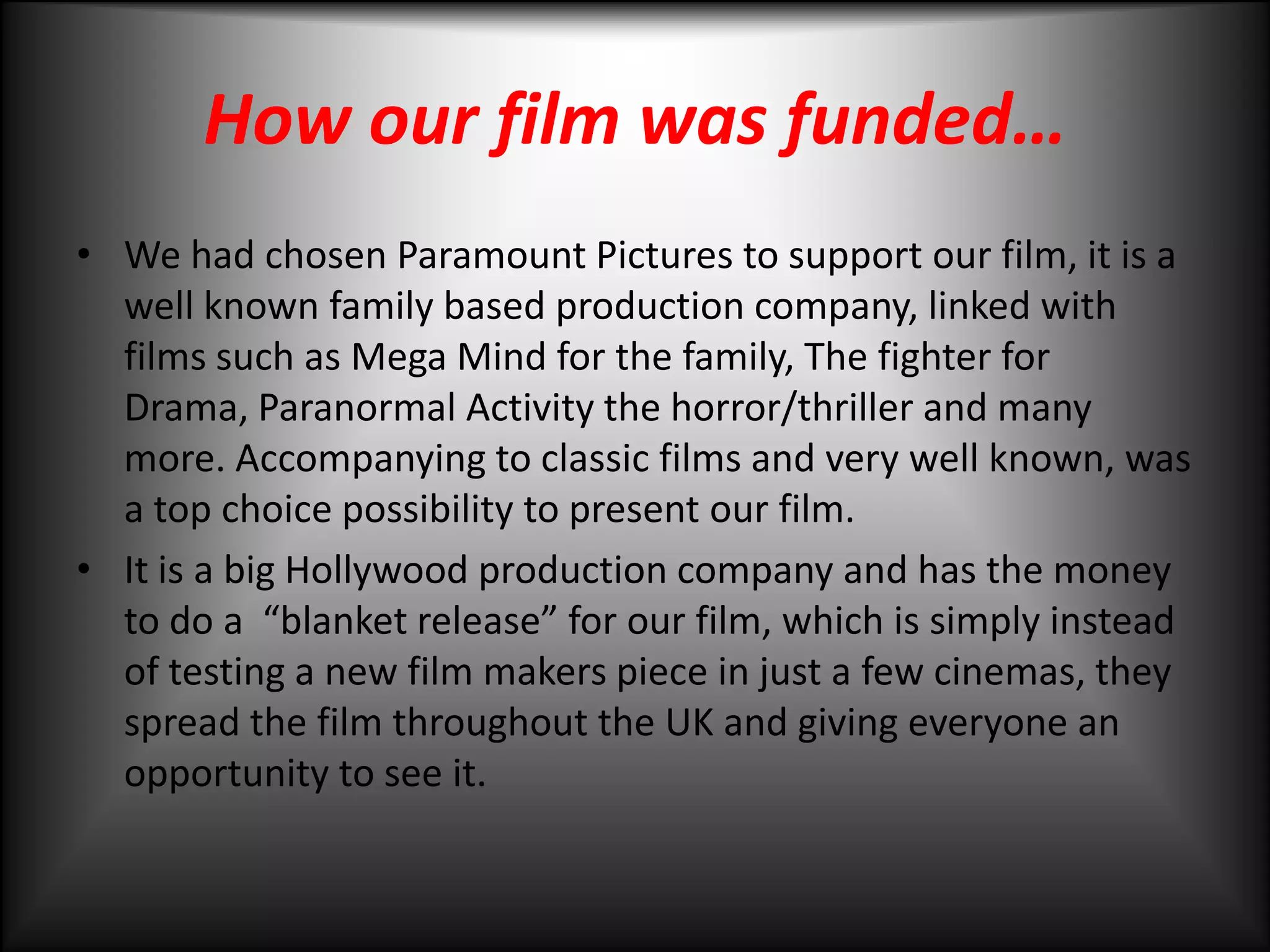 How our film was funded…We had chosen Paramount Pictures to support our film, it is a well known family based production company, linked with films such as Mega Mind for the family, The fighter for Drama, Paranormal Activity the horror/thriller and many more. Accompanying to classic films and very well known, was a top choice possibility to present our film. It is a big Hollywood production company and has the money to do a  “blanket release” for our film, which is simply instead of testing a new film makers piece in just a few cinemas, they  spread the film throughout the UK and giving everyone an opportunity to see it. 