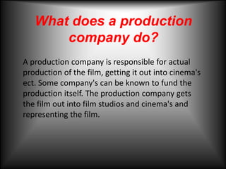 What does a production company do? A production company is responsible for actual production of the film, getting it out into cinema's ect. Some company's can be known to fund the production itself. The production company gets the film out into film studios and cinema's and representing the film.  