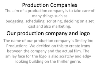 Production Companies
The aim of a production company is to take care of
               many things such as
budgeting, scheduling, scripting, deciding on a set
             cast and also marketing.
 Our production company and logo
The name of our production company is Smiley Inc
 Productions. We decided on this to create irony
  between the company and the actual film. The
 smiley face for the logo is also scratchy and edgy
      looking building on the thriller genre.
 