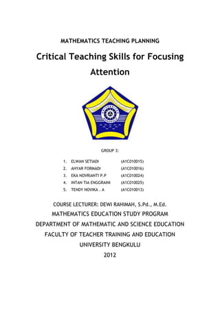 MATHEMATICS TEACHING PLANNING

Critical Teaching Skills for Focusing
                      Attention




                             GROUP 3:

        1.   ELWAN SETIADI              (A1C010015)
        2.   AHYAR FORMADI              (A1C010016)
        3.   EKA NOVRIANTI P.P          (A1C010024)
        4.   INTAN TIA ENGGRAINI        (A1C010025)
        5.   TENDY NOVIKA . A           (A1C010013)


     COURSE LECTURER: DEWI RAHIMAH, S.Pd., M.Ed.
     MATHEMATICS EDUCATION STUDY PROGRAM
DEPARTMENT OF MATHEMATIC AND SCIENCE EDUCATION
  FACULTY OF TEACHER TRAINING AND EDUCATION
                 UNIVERSITY BENGKULU
                              2012
 