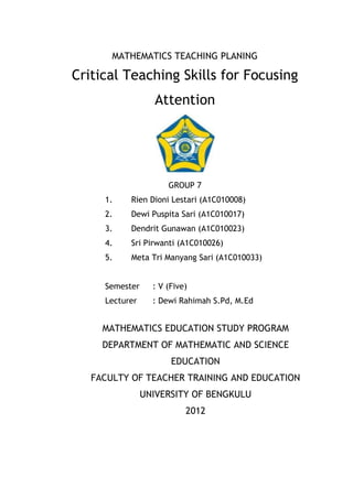 MATHEMATICS TEACHING PLANING

Critical Teaching Skills for Focusing
                  Attention




                      GROUP 7
     1.    Rien Dioni Lestari (A1C010008)
     2.    Dewi Puspita Sari (A1C010017)
     3.    Dendrit Gunawan (A1C010023)
     4.    Sri Pirwanti (A1C010026)
     5.    Meta Tri Manyang Sari (A1C010033)


     Semester     : V (Five)
     Lecturer     : Dewi Rahimah S.Pd, M.Ed


     MATHEMATICS EDUCATION STUDY PROGRAM
     DEPARTMENT OF MATHEMATIC AND SCIENCE
                       EDUCATION
   FACULTY OF TEACHER TRAINING AND EDUCATION
                UNIVERSITY OF BENGKULU
                           2012
 
