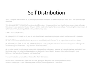 Self Distribution
This is a program that has been set up, helping independent filmmakers to self distribute their films. This is one option that we
could take.

“The 4-WALL SELECT PROGRAM offers independent filmmakers the opportunity to have their feature, documentary, or foreign
films shown in our celebrated theater (40 years old this year), in the heart of Greenwich Village. Participating filmmakers retain all
rights to their films, including all DVD, online, and streaming sales.

4-WALL SELECT HIGHLIGHTS:

(1) GUARANTEED OPENING. No ifs, and, or buts. Your film will open on a specific date and will run for an entire 7-day week.

(2) SIMPLICITY. No complex distribution agreements to muddle through. No need for an expensive entertainment lawyer.

(3) YOU'LL RECEIVE 100% OF THE BOX OFFICE INCOME. No hanky-panky. No deductions for overhead expenses and long waits.
You'll receive your check within 7 days after the close of your film.

(4) EASY ENTRANCE TO DVD/ONLINE SALES: With minimum fuss, and no extra expense, we'll encode, package, and submit your
film to the major DVD outlets and digital platforms like Netflix, iTunes (Apple), Amazon, Hulu, Vudu (Microsoft), Zune
(Walmart), You Tube, Sony Playstation and Google Play.”

If we were to do this we would have the benefits of self distribution:

You can retain full control and rights over your film, giving you the choice over where your film is shown.
You don't have to give a cut of the money made from any sales of your film to a distributor.
 
