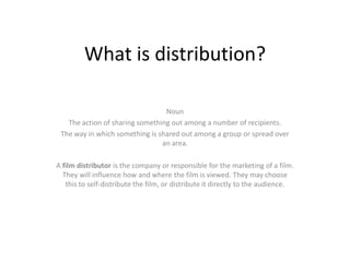 What is distribution?

                                 Noun
   The action of sharing something out among a number of recipients.
 The way in which something is shared out among a group or spread over
                                an area.

A film distributor is the company or responsible for the marketing of a film.
  They will influence how and where the film is viewed. They may choose
   this to self-distribute the film, or distribute it directly to the audience.
 