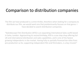 Comparison to distribution companies

The film we have produced is a crime thriller, therefore when looking for a company to
 distribute our film, we would want one that predominantly focuses on that genre. I
                    have decided to search distribution companies.

“Kaleidoscope Film Distribution (KFD) is an expanding International Sales outfit based
in Soho, London. Approaching its second birthday, KFD is a one stop shop offering full
UK and international distribution and sales capabilities, and is one of the fastest
growing independents in the market. Having fully or partially financed ten titles from
pre-production so far, supporting independent film and filmmakers, is a key mission”

 
 