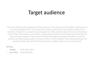 Target audience

Our film is likely to mainly appeal to a British audience. This is because of the location, and because of
   our actors being British too. This means that a British audience is far more likely to relate to our
characters. Despite this, our genre may still appeal to a wider audience due to the success of previous
crime thrillers. This is because our thriller is still going to maintain the main features of a film like this
   with action and suspense. These universal themes will appeal to everyone therefore a lot of our
 audience are likely to base weather they see the film or not on weather it has these key features. An
       example of how well a British film is abroad that is slightly similar to ours is James Bond.

SKYFALL:
• Budget         $150−200 million
• Box office     $1,032,863,000
 