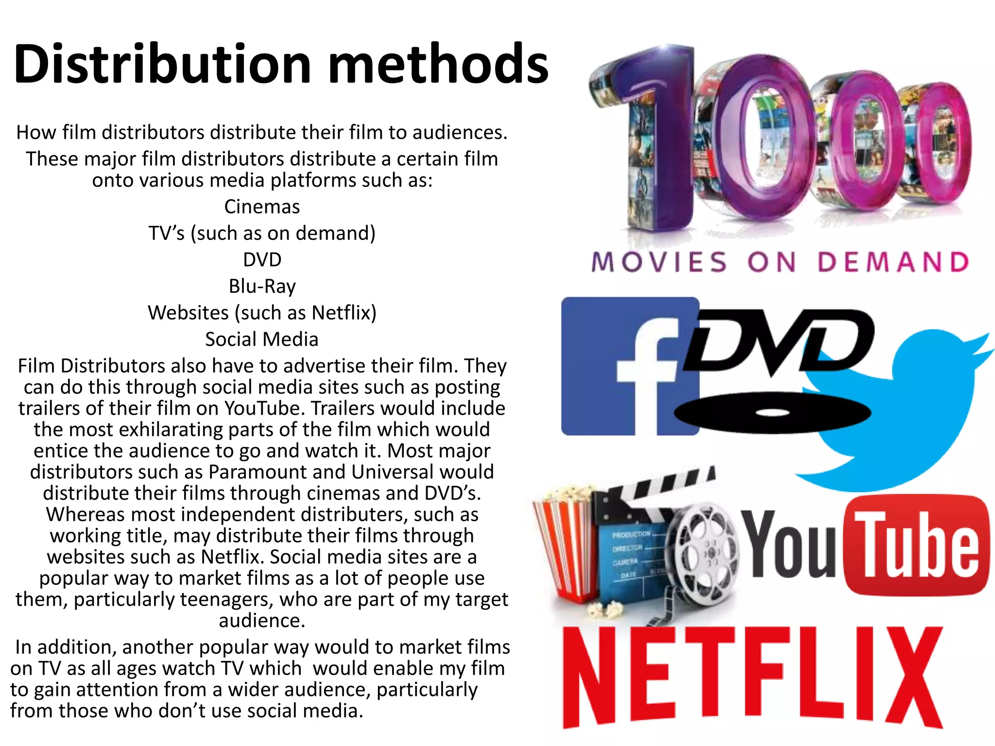 How film distributors distribute their film to audiences.
These major film distributors distribute a certain film
onto various media platforms such as:
Cinemas
TV’s (such as on demand)
DVD
Blu-Ray
Websites (such as Netflix)
Social Media
Film Distributors also have to advertise their film. They
can do this through social media sites such as posting
trailers of their film on YouTube. Trailers would include
the most exhilarating parts of the film which would
entice the audience to go and watch it. Most major
distributors such as Paramount and Universal would
distribute their films through cinemas and DVD’s.
Whereas most independent distributers, such as
working title, may distribute their films through
websites such as Netflix. Social media sites are a
popular way to market films as a lot of people use
them, particularly teenagers, who are part of my target
audience.
In addition, another popular way would to market films
on TV as all ages watch TV which would enable my film
to gain attention from a wider audience, particularly
from those who don’t use social media.
Distribution methods
 