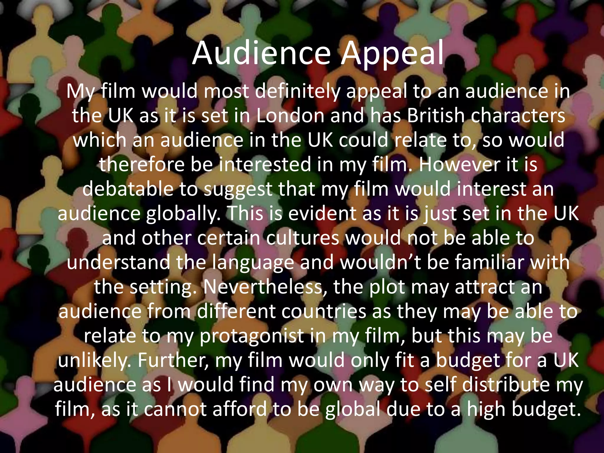 Audience Appeal
My film would most definitely appeal to an audience in
the UK as it is set in London and has British characters
which an audience in the UK could relate to, so would
therefore be interested in my film. However it is
debatable to suggest that my film would interest an
audience globally. This is evident as it is just set in the UK
and other certain cultures would not be able to
understand the language and wouldn’t be familiar with
the setting. Nevertheless, the plot may attract an
audience from different countries as they may be able to
relate to my protagonist in my film, but this may be
unlikely. Further, my film would only fit a budget for a UK
audience as I would find my own way to self distribute my
film, as it cannot afford to be global due to a high budget.
 