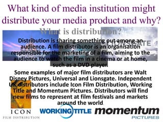 What kind of media institution might
distribute your media product and why?
What is distribution?
Distribution is sharing something out among an
audience. A film distributor is an organisation
responsible for the marketing of a film, aiming to the
audience to watch the film in a cinema or at home,
such as a DVD player.
Some examples of major film distributors are Walt
Disney Pictures, Universal and Lionsgate. Independent
UK distributors include Icon Film Distribution, Working
Title and Momentum Pictures. Distributors will find
new films to represent at film festivals and markets
around the world.
 