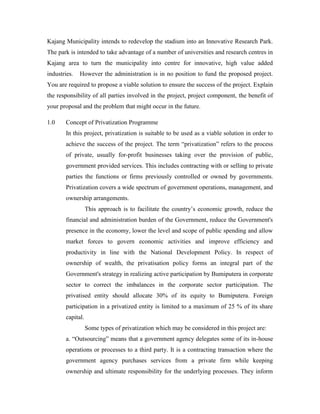 Kajang Municipality intends to redevelop the stadium into an Innovative Research Park.
The park is intended to take advantage of a number of universities and research centres in
Kajang area to turn the municipality into centre for innovative, high value added
industries. However the administration is in no position to fund the proposed project.
You are required to propose a viable solution to ensure the success of the project. Explain
the responsibility of all parties involved in the project, project component, the benefit of
your proposal and the problem that might occur in the future.
1.0 Concept of Privatization Programme
In this project, privatization is suitable to be used as a viable solution in order to
achieve the success of the project. The term “privatization” refers to the process
of private, usually for-profit businesses taking over the provision of public,
government provided services. This includes contracting with or selling to private
parties the functions or firms previously controlled or owned by governments.
Privatization covers a wide spectrum of government operations, management, and
ownership arrangements.
This approach is to facilitate the country’s economic growth, reduce the
financial and administration burden of the Government, reduce the Government's
presence in the economy, lower the level and scope of public spending and allow
market forces to govern economic activities and improve efficiency and
productivity in line with the National Development Policy. In respect of
ownership of wealth, the privatisation policy forms an integral part of the
Government's strategy in realizing active participation by Bumiputera in corporate
sector to correct the imbalances in the corporate sector participation. The
privatised entity should allocate 30% of its equity to Bumiputera. Foreign
participation in a privatized entity is limited to a maximum of 25 % of its share
capital.
Some types of privatization which may be considered in this project are:
a. “Outsourcing” means that a government agency delegates some of its in-house
operations or processes to a third party. It is a contracting transaction where the
government agency purchases services from a private firm while keeping
ownership and ultimate responsibility for the underlying processes. They inform
 