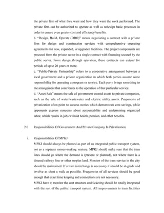 the private firm of what they want and how they want the work performed. The
private firm can be authorized to operate as well as redesign basic processes in
order to ensure even greater cost and efficiency benefits.
b. “Design, Build, Operate (DBO)” means negotiating a contract with a private
firm for design and construction services with comprehensive operating
agreements for new, expanded, or upgraded facilities. The project components are
procured from the private sector in a single contract with financing secured by the
public sector. From design through operation, these contracts can extend for
periods of up to 20 years or more.
c. “Public-Private Partnership” refers to a cooperative arrangement between a
local government and a private organization in which both parties assume some
responsibility for operating a program or service. Each party brings something to
the arrangement that contributes to the operation of that particular service.
d. “Asset Sale” means the sale of government-owned assets to private companies,
such as the sale of water/wastewater and electric utility assets. Proponents of
privatization often point to success stories which demonstrate cost savings, while
opponents express concerns about accountability and undermining organized
labor, which results in jobs without health, pension, and other benefits.
2.0 Responsibilities Of Government And Private Company In Privatization
i. Responsibilities Of MPKJ
MPKJ should always be planned as part of an integrated public transport system,
not as a separate money-making venture. MPKJ should make sure that the tram
lines should go where the demand is (present or planned), not where there is a
disused railway line or other surplus land. Monitor of the tram service in the city
should be maintained. If a tram interchange is necessary it should be at-grade and
involve as short a walk as possible. Frequencies of all services should be good
enough that exact time keeping and connections are not necessary.
MPKJ have to monitor the cost structure and ticketing should be totally integrated
with the rest of the public transport system. All improvements to tram facilities
 