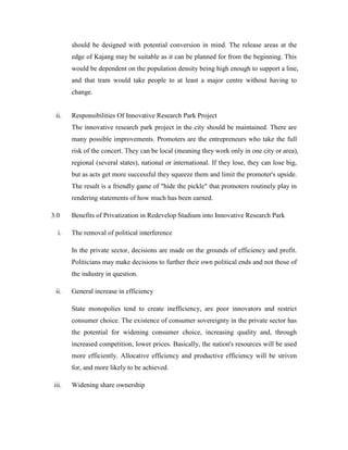 should be designed with potential conversion in mind. The release areas at the
edge of Kajang may be suitable as it can be planned for from the beginning. This
would be dependent on the population density being high enough to support a line,
and that tram would take people to at least a major centre without having to
change.
ii. Responsibilities Of Innovative Research Park Project
The innovative research park project in the city should be maintained. There are
many possible improvements. Promoters are the entrepreneurs who take the full
risk of the concert. They can be local (meaning they work only in one city or area),
regional (several states), national or international. If they lose, they can lose big,
but as acts get more successful they squeeze them and limit the promoter's upside.
The result is a friendly game of "hide the pickle" that promoters routinely play in
rendering statements of how much has been earned.
3.0 Benefits of Privatization in Redevelop Stadium into Innovative Research Park
i. The removal of political interference
In the private sector, decisions are made on the grounds of efficiency and profit.
Politicians may make decisions to further their own political ends and not those of
the industry in question.
ii. General increase in efficiency
State monopolies tend to create inefficiency, are poor innovators and restrict
consumer choice. The existence of consumer sovereignty in the private sector has
the potential for widening consumer choice, increasing quality and, through
increased competition, lower prices. Basically, the nation's resources will be used
more efficiently. Allocative efficiency and productive efficiency will be striven
for, and more likely to be achieved.
iii. Widening share ownership
 