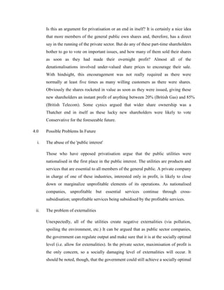 Is this an argument for privatisation or an end in itself? It is certainly a nice idea
that more members of the general public own shares and, therefore, has a direct
say in the running of the private sector. But do any of these part-time shareholders
bother to go to vote on important issues, and how many of them sold their shares
as soon as they had made their overnight profit? Almost all of the
denationalisations involved under-valued share prices to encourage their sale.
With hindsight, this encouragement was not really required as there were
normally at least five times as many willing customers as there were shares.
Obviously the shares rocketed in value as soon as they were issued, giving these
new shareholders an instant profit of anything between 20% (British Gas) and 85%
(British Telecom). Some cynics argued that wider share ownership was a
Thatcher end in itself as these lucky new shareholders were likely to vote
Conservative for the foreseeable future.
4.0 Possible Problems In Future
i. The abuse of the 'public interest'
Those who have opposed privatisation argue that the public utilities were
nationalised in the first place in the public interest. The utilities are products and
services that are essential to all members of the general public. A private company
in charge of one of these industries, interested only in profit, is likely to close
down or marginalize unprofitable elements of its operations. As nationalised
companies, unprofitable but essential services continue through cross-
subsidisation; unprofitable services being subsidised by the profitable services.
ii. The problem of externalities
Unexpectedly, all of the utilities create negative externalities (via pollution,
spoiling the environment, etc.) It can be argued that as public sector companies,
the government can regulate output and make sure that it is at the socially optimal
level (i.e. allow for externalities). In the private sector, maximisation of profit is
the only concern, so a socially damaging level of externalities will occur. It
should be noted, though, that the government could still achieve a socially optimal
 