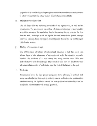 output level by subsidising/taxing the privatised utilities until the desired outcome
is achieved (see the topic called 'market failure' if you are muddled).
iii. The redistribution of wealth
One can argue that the increasing inequality of the eighties was, in part, due to
privatisation. The government was selling off state assets (owned by everyone) to
a wealthier subset of the population, thereby increasing the gap between the rich
and the poor. Although it can be argued that the poorer have gained through
improved services, this is not true of all utilities and those at the top end have got
ridiculously wealthy.
iv. The loss of economies of scale
One of the major advantages of nationalized industries is that their sheer size
allows them to take advantage of economies of scale. Privatization normally
involves the break-up of a large entity into many smaller ones. This was
particularly true with the railways. These smaller units will not be able to take
advantage of economies of scale in the way that British Rail could in the past.
v. Job losses
Privatization forces the new private companies to be efficient, or at least find
some way of reducing their costs in order to make a profit given the strict pricing
formulae used by the regulators. By far the most popular way of cutting costs for
these firms was to shed labour in large quantities.
 