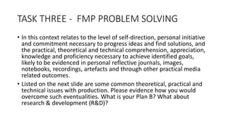 TASK THREE - FMP PROBLEM SOLVING
• In this context relates to the level of self-direction, personal initiative
and commitment necessary to progress ideas and find solutions, and
the practical, theoretical and technical comprehension, appreciation,
knowledge and proficiency necessary to achieve identified goals,
likely to be evidenced in personal reflective journals, images,
notebooks, recordings, artefacts and through other practical media
related outcomes.
• Listed on the next slide are some common theoretical, practical and
technical issues with production. Please evidence how you would
overcome such eventualities. What is your Plan B? What about
research & development (R&D)?
 