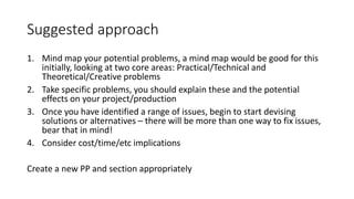 Suggested approach
1. Mind map your potential problems, a mind map would be good for this
initially, looking at two core areas: Practical/Technical and
Theoretical/Creative problems
2. Take specific problems, you should explain these and the potential
effects on your project/production
3. Once you have identified a range of issues, begin to start devising
solutions or alternatives – there will be more than one way to fix issues,
bear that in mind!
4. Consider cost/time/etc implications
Create a new PP and section appropriately
 