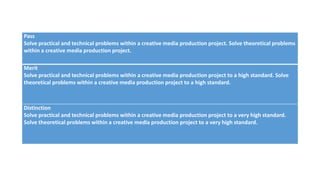 Pass
Solve practical and technical problems within a creative media production project. Solve theoretical problems
within a creative media production project.
Merit
Solve practical and technical problems within a creative media production project to a high standard. Solve
theoretical problems within a creative media production project to a high standard.
Distinction
Solve practical and technical problems within a creative media production project to a very high standard.
Solve theoretical problems within a creative media production project to a very high standard.
 